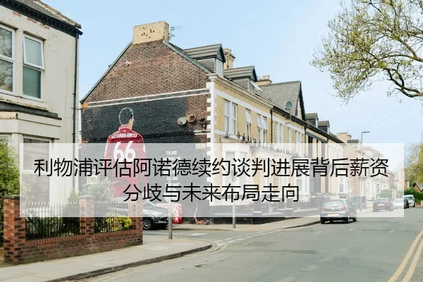利物浦评估阿诺德续约谈判进展背后薪资分歧与未来布局走向