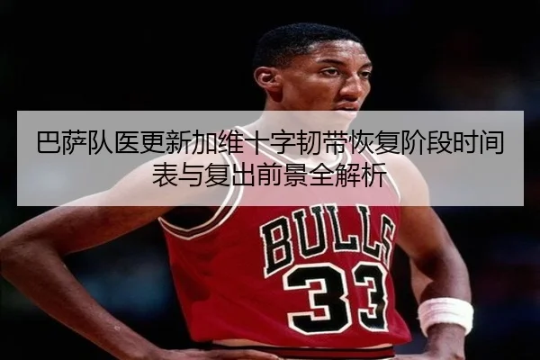 巴萨队医更新加维十字韧带恢复阶段时间表与复出前景全解析
